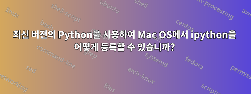 최신 버전의 Python을 사용하여 Mac OS에서 ipython을 어떻게 등록할 수 있습니까?