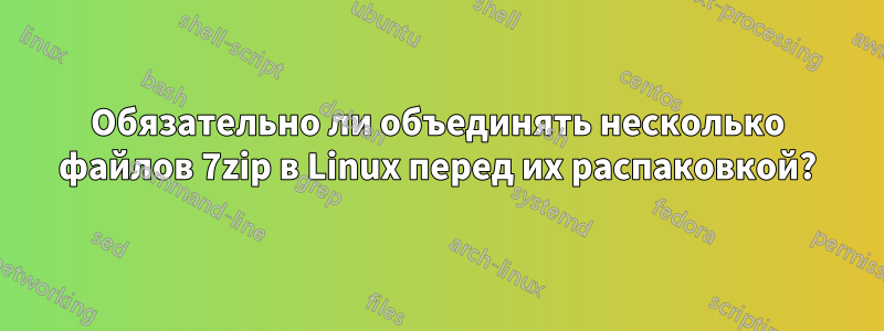 Обязательно ли объединять несколько файлов 7zip в Linux перед их распаковкой?