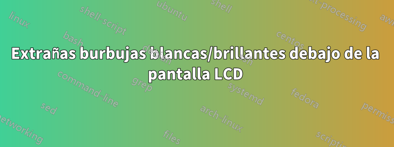 Extrañas burbujas blancas/brillantes debajo de la pantalla LCD