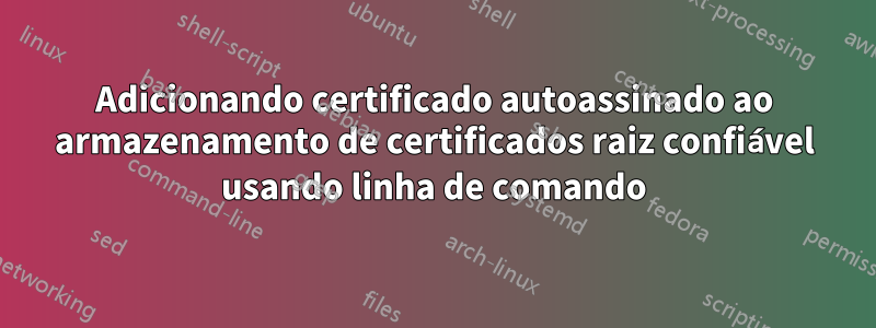 Adicionando certificado autoassinado ao armazenamento de certificados raiz confiável usando linha de comando