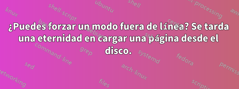 ¿Puedes forzar un modo fuera de línea? Se tarda una eternidad en cargar una página desde el disco.