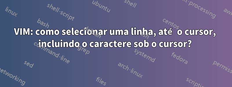 VIM: como selecionar uma linha, até o cursor, incluindo o caractere sob o cursor?