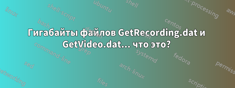 Гигабайты файлов GetRecording.dat и GetVideo.dat... что это?