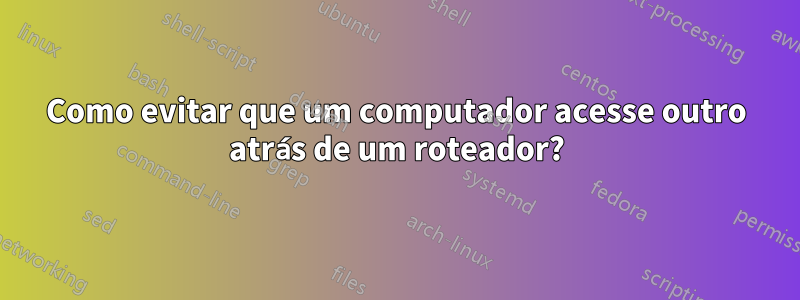 Como evitar que um computador acesse outro atrás de um roteador?