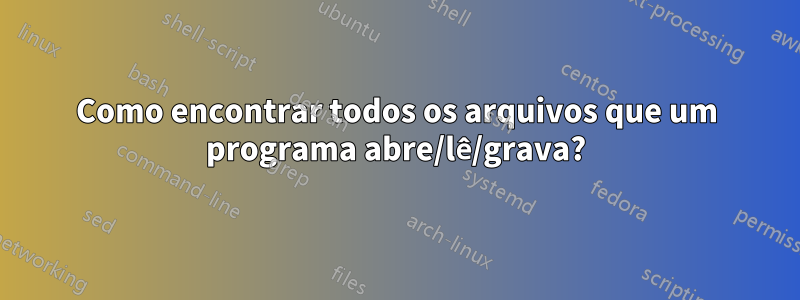 Como encontrar todos os arquivos que um programa abre/lê/grava?