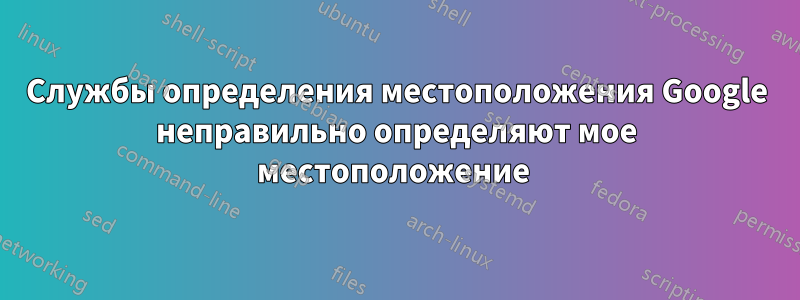 Службы определения местоположения Google неправильно определяют мое местоположение 