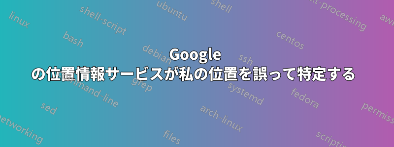 Google の位置情報サービスが私の位置を誤って特定する 