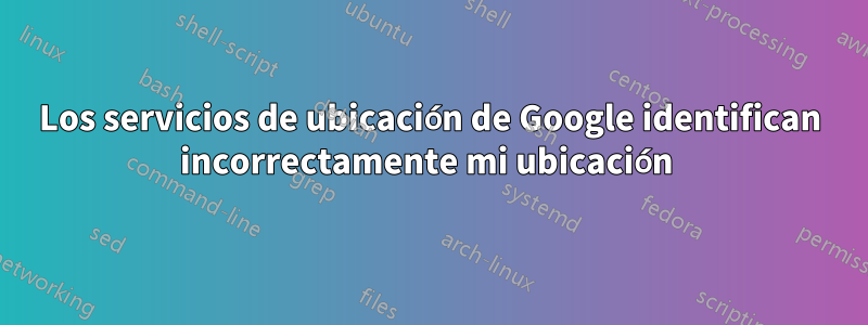 Los servicios de ubicación de Google identifican incorrectamente mi ubicación 