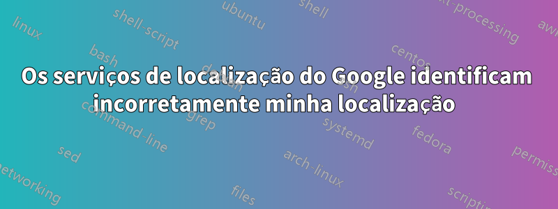 Os serviços de localização do Google identificam incorretamente minha localização 