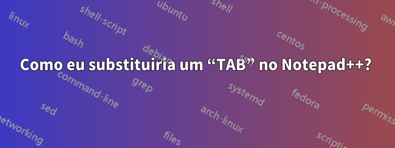 Como eu substituiria um “TAB” no Notepad++?