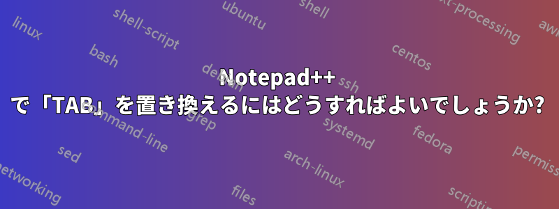 Notepad++ で「TAB」を置き換えるにはどうすればよいでしょうか?