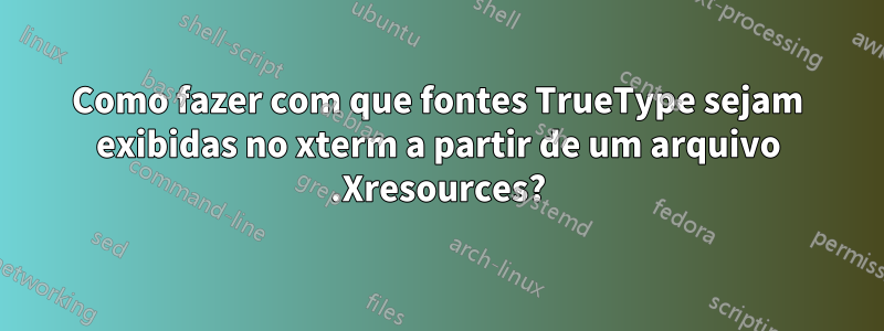 Como fazer com que fontes TrueType sejam exibidas no xterm a partir de um arquivo .Xresources?