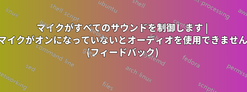 マイクがすべてのサウンドを制御します | マイクがオンになっていないとオーディオを使用できません (フィードバック)