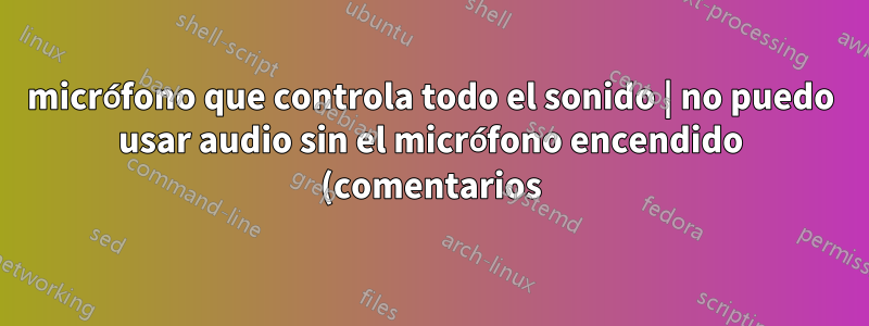 micrófono que controla todo el sonido | no puedo usar audio sin el micrófono encendido (comentarios)