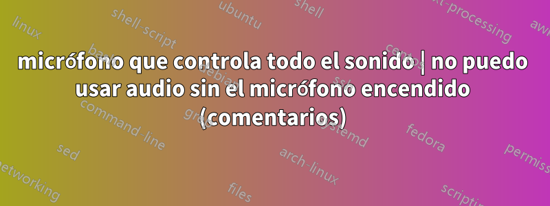 micrófono que controla todo el sonido | no puedo usar audio sin el micrófono encendido (comentarios)