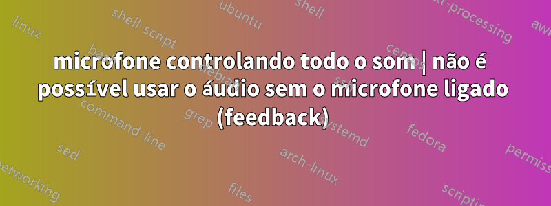 microfone controlando todo o som | não é possível usar o áudio sem o microfone ligado (feedback)