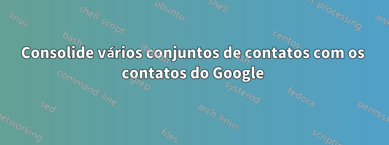 Consolide vários conjuntos de contatos com os contatos do Google