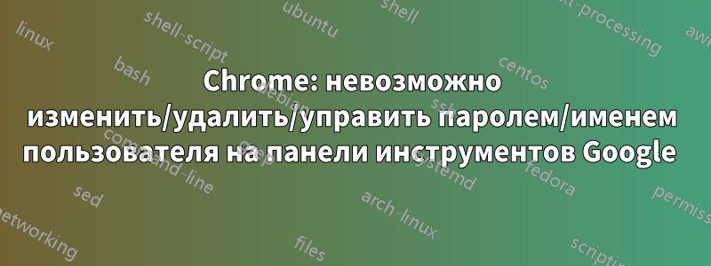 Chrome: невозможно изменить/удалить/управить паролем/именем пользователя на панели инструментов Google 