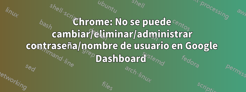 Chrome: No se puede cambiar/eliminar/administrar contraseña/nombre de usuario en Google Dashboard 