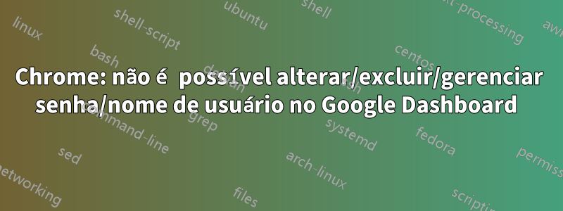 Chrome: não é possível alterar/excluir/gerenciar senha/nome de usuário no Google Dashboard 