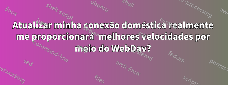 Atualizar minha conexão doméstica realmente me proporcionará melhores velocidades por meio do WebDav?