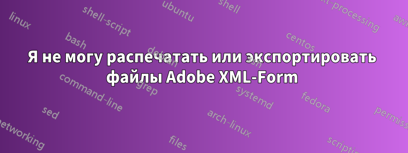 Я не могу распечатать или экспортировать файлы Adobe XML-Form