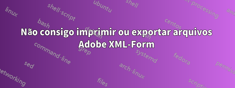 Não consigo imprimir ou exportar arquivos Adobe XML-Form