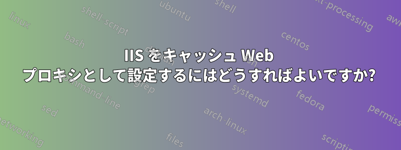 IIS をキャッシュ Web プロキシとして設定するにはどうすればよいですか?