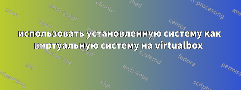 использовать установленную систему как виртуальную систему на virtualbox 