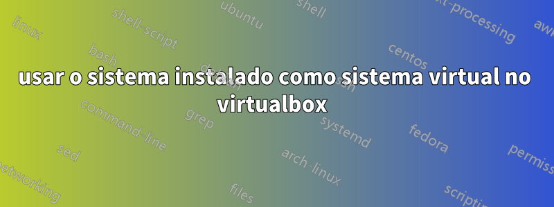 usar o sistema instalado como sistema virtual no virtualbox 