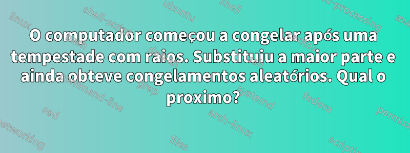 O computador começou a congelar após uma tempestade com raios. Substituiu a maior parte e ainda obteve congelamentos aleatórios. Qual o proximo?