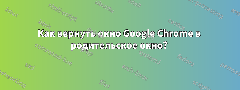 Как вернуть окно Google Chrome в родительское окно?