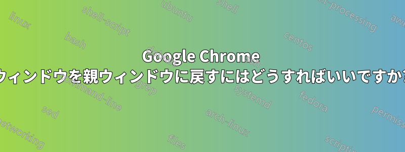 Google Chrome ウィンドウを親ウィンドウに戻すにはどうすればいいですか?