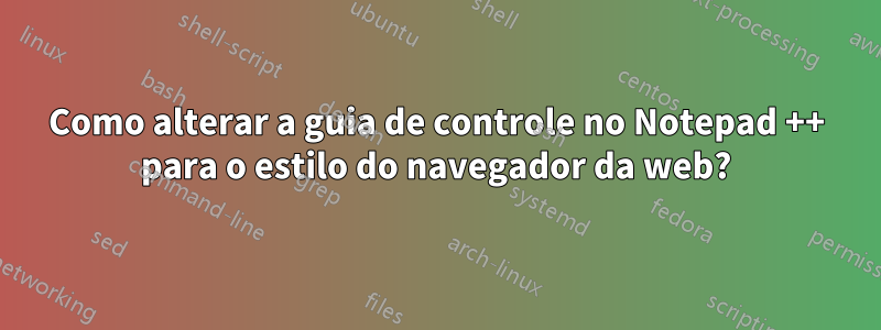 Como alterar a guia de controle no Notepad ++ para o estilo do navegador da web?