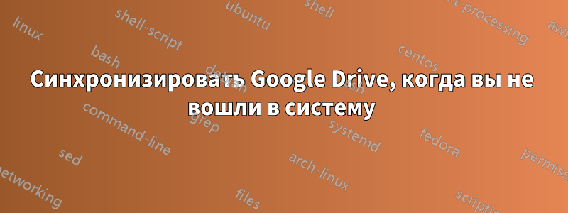 Синхронизировать Google Drive, когда вы не вошли в систему