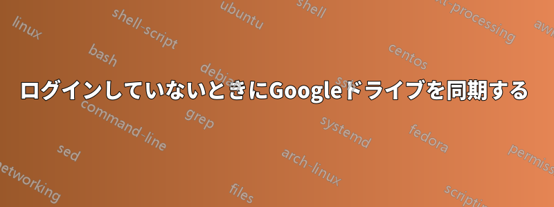 ログインしていないときにGoogleドライブを同期する