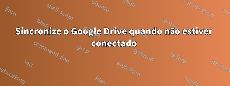 Sincronize o Google Drive quando não estiver conectado