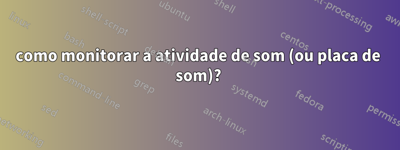 como monitorar a atividade de som (ou placa de som)?