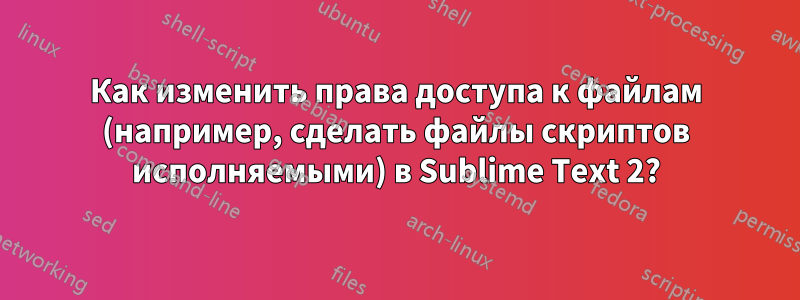 Как изменить права доступа к файлам (например, сделать файлы скриптов исполняемыми) в Sublime Text 2?