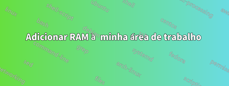 Adicionar RAM à minha área de trabalho