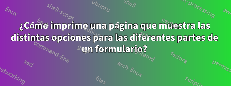 ¿Cómo imprimo una página que muestra las distintas opciones para las diferentes partes de un formulario?