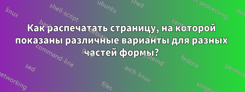 Как распечатать страницу, на которой показаны различные варианты для разных частей формы?