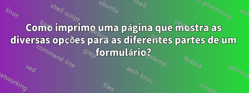 Como imprimo uma página que mostra as diversas opções para as diferentes partes de um formulário?