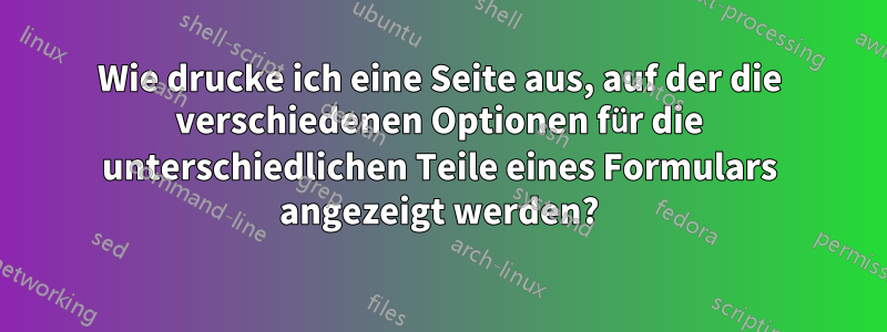 Wie drucke ich eine Seite aus, auf der die verschiedenen Optionen für die unterschiedlichen Teile eines Formulars angezeigt werden?