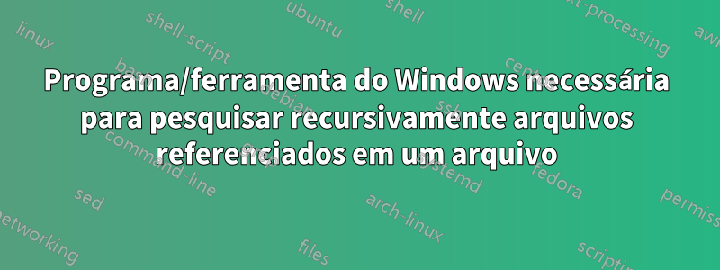 Programa/ferramenta do Windows necessária para pesquisar recursivamente arquivos referenciados em um arquivo