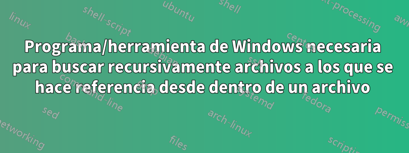 Programa/herramienta de Windows necesaria para buscar recursivamente archivos a los que se hace referencia desde dentro de un archivo