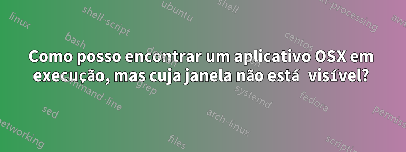 Como posso encontrar um aplicativo OSX em execução, mas cuja janela não está visível?