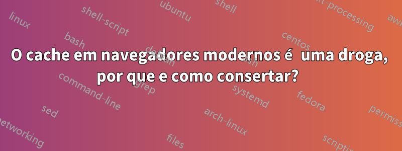 O cache em navegadores modernos é uma droga, por que e como consertar? 