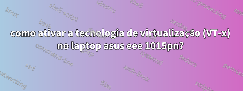 como ativar a tecnologia de virtualização (VT-x) no laptop asus eee 1015pn?