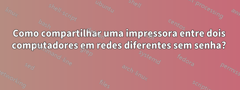 Como compartilhar uma impressora entre dois computadores em redes diferentes sem senha?